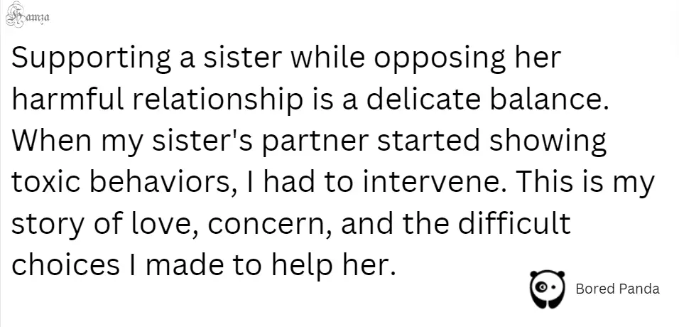 "Supporting a sister while opposing her harmful relationship is a delicate balance. When my sister's partner started showing toxic behaviors, I had to intervene. This is my story of love, concern, and the difficult choices I made to help her."