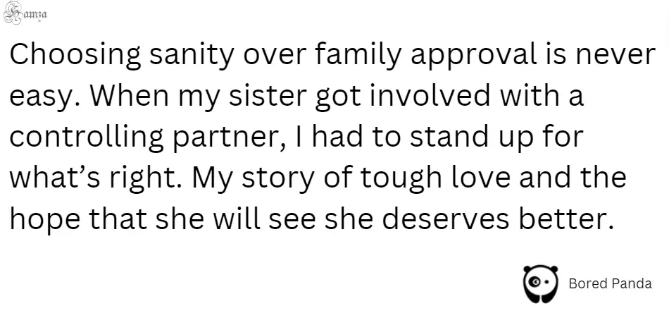 "Choosing sanity over family approval is never easy. When my sister got involved with a controlling partner, I had to stand up for what’s right. My story of tough love and the hope that she will see she deserves better."