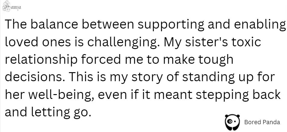 "The balance between supporting and enabling loved ones is challenging. My sister's toxic relationship forced me to make tough decisions. This is my story of standing up for her well-being, even if it meant stepping back and letting go."