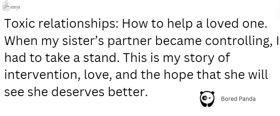 "Toxic relationships: How to help a loved one. When my sister’s partner became controlling, I had to take a stand. This is my story of intervention, love, and the hope that she will see she deserves better."