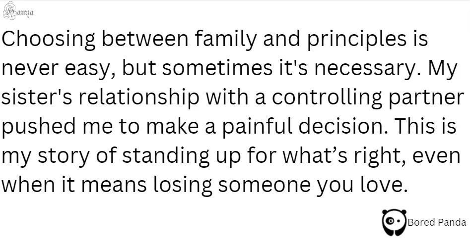 "Choosing between family and principles is never easy, but sometimes it's necessary. My sister's relationship with a controlling partner pushed me to make a painful decision. This is my story of standing up for what’s right, even when it means losing someone you love." 