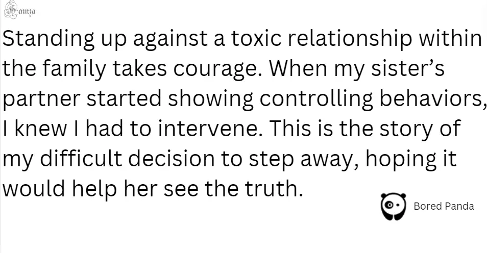 "Standing up against a toxic relationship within the family takes courage. When my sister’s partner started showing controlling behaviors, I knew I had to intervene. This is the story of my difficult decision to step away, hoping it would help her see the truth."