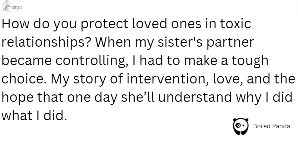 "How do you protect loved ones in toxic relationships? When my sister's partner became controlling, I had to make a tough choice. My story of intervention, love, and the hope that one day she’ll understand why I did what I did."