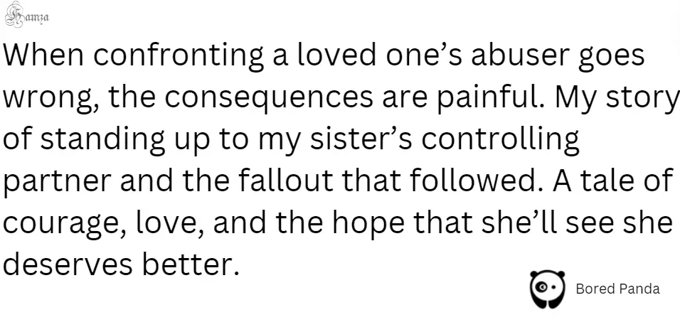 "When confronting a loved one’s abuser goes wrong, the consequences are painful. My story of standing up to my sister’s controlling partner and the fallout that followed. A tale of courage, love, and the hope that she’ll see she deserves better."